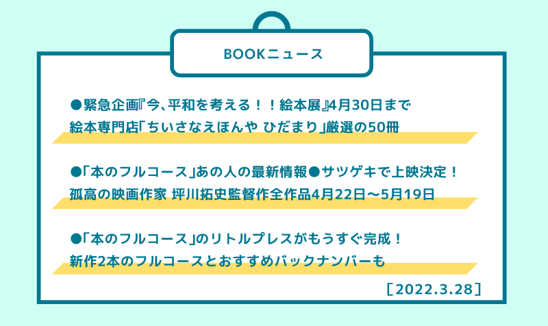 ［BOOKニュース］ ●緊急企画『今、平和を考える！！絵本展』4月30日まで 絵本専門店「ちいさなえほんや ひだまり」厳選の50冊  ●「本のフルコース」あの人の最新情報●サツゲキで上映決定！ 孤高の映画作家 坪川拓史監督作全作品4月22日?5月19日  ●「本のフルコース」のリトルプレスがもうすぐ完成！ 新作2本のフルコースとおすすめバックナンバーも