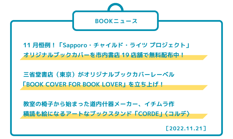11月恒例!「Sapporoチャイルド・ライツ プロジェクト」 オリジナルブックカバーを市内書店19店舗で無料配布中! 三省堂書店(東京)がオリジナルブックカバーレーベル 「BOOK COVER FOR BOOK LOVER」を立ち上げ! 教室の椅子から始まった道内什器メーカー、イチムラ作 積読も絵になるアートなブックスタンド「CORDE」〈コルデ〉