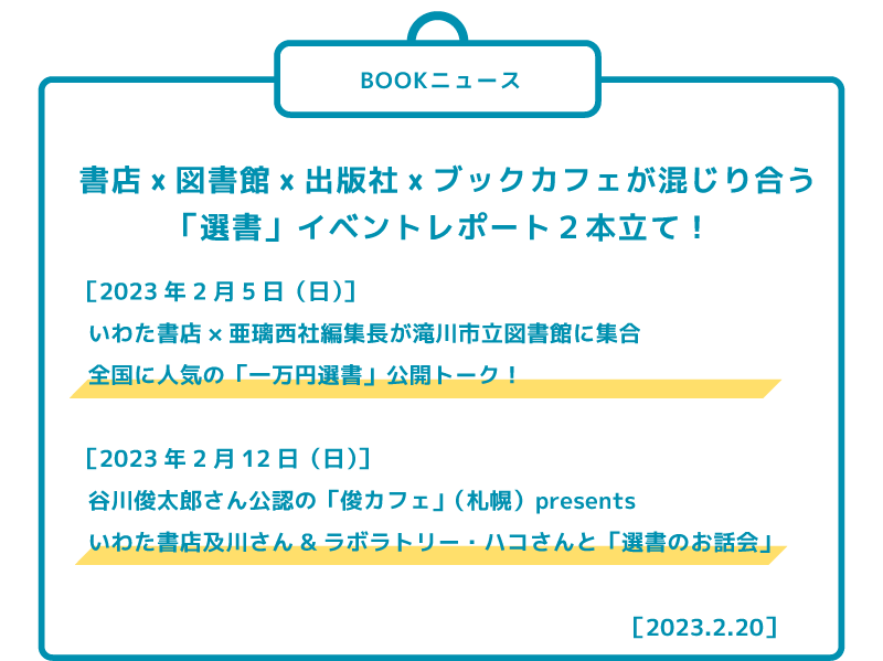 ［2023年2月5日（日）］ いわた書店×亜璃西社編集長が滝川市立図書館に集合 全国に人気の「一万円選書」公開トーク！  ［2023年2月12日（日）］ 谷川俊太郎さん公認の「俊カフェ」（札幌）presents いわた書店及川さん&ラボラトリー・ハコさんと「選書のお話会」