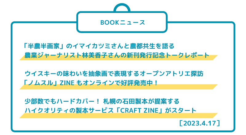 ［BOOKニュース］ 「半農半画家」のイマイカツミさんと農都共生を語る 農業ジャーナリスト林美香子さんの新刊発行記念トークレポート  ウイスキーの味わいを油絵で表現するオープンアトリエ探訪 「ノムスル」ZINEもオンラインで好評発売中！   少部数でもハードカバー！ 札幌の石田製本が提案する ハイクオリティの製本サービス「CRAFT ZINE」がスタート