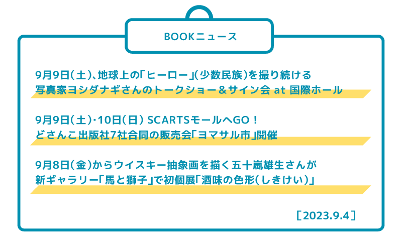 9月9日(土)、地球上の「ヒーロー」(少数民族)を撮り続ける 写真家ヨシダナギさんのトークショー&サイン会 at 国際ホール 9月9日(土)・10日(日) SCARTSモールへGO ! どさんこ出版社7社合同の販売会「ヨマサル市」開催 9月8日(金)からウイスキー抽象画を描く五十嵐雄生さんが 新ギャラリー「馬と獅子」で初個展「酒味の色形(しきけい)」